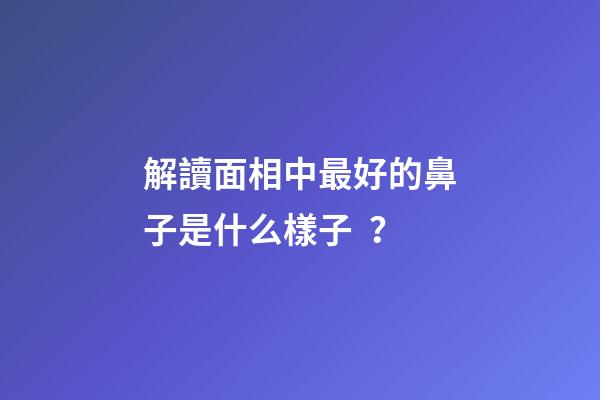 解讀面相中最好的鼻子是什么樣子？